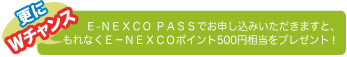 更にWチャンス！　E-NEXCO PASSでお申し込みいただきますと、もれなくE-NEXCOポイント500円相当をプレゼント！