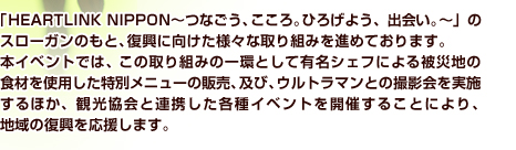 「HEARTLINK NIPPON～つなごう、こころ。ひろげよう、出会い。～」のスローガンのもと、復興に向けた様々な取り組みを進めております。本イベントでは、この取り組みの一環として有名シェフによる被災地の食材を使用した特別メニューの販売、及び、ウルトラマンとの撮影会を実施するほか、関係自治体と連携した各種イベントを開催することにより、地域の復興を応援します。