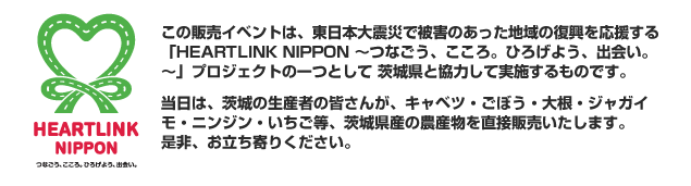 HEARTLINK NIPPON この販売イベントは、東日本大震災で被害のあった地域の復興を応援する「HEARTLINK NIPPON～つなごう、こころ。ひろげよう、出会い。～」プロジェクトの一つとして　茨城県と協力して実施するものです。当日は、茨城の生産者の皆さんが、茨城県産の農産物を直接販売いたします。是非、お立ち寄りください。