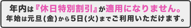 年内は『休日特別割引』が適用になりません。年始は元旦（金）から5日（火）までご利用いただけます