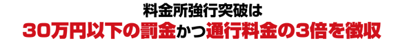 料金所強行突破は30万円以下の罰金かつ通行料金の3倍を徴収