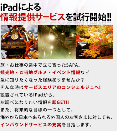 iPadによる情報提供サービスを試行開始!! / 旅・お仕事の途中で立ち寄ったSAPA。観光地・ご当地グルメ・イベント情報など急に知りたくなった経験ありませんか？そんな時はサービスエリアのコンシェルジェへ!設置されているiPadから、お調べになりたい情報を即GET!!また、将来的な目標の一つとして、海外から日本へ来られる外国人のお客さまに対しても、インバウンドサービスの充実を目指します。