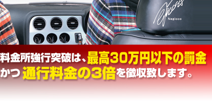料金所強行突破は、最高30万円以下の罰金かつ通行料金の3倍を徴収致します。