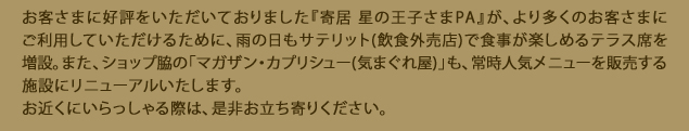 お客さまに好評をいただいておりました『寄居 星の王子さまPA』が、より多くのお客さまにご利用していただけるために、雨の日もサテリット(飲食外売店)で食事が楽しめるテラス席を増設。また、ショップ脇の「マガザン・カプリシュー(気まぐれ屋)」も、常時人気メニューを販売する施設にリニューアルいたします。お近くにいらっしゃる際は、是非お立ち寄りください。