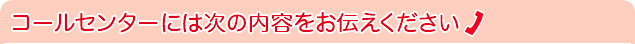 コールセンターには次の内容をお伝えください