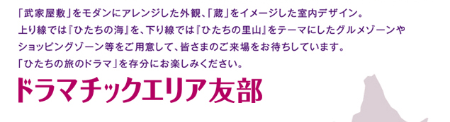 「武家屋敷」をモダンにアレンジした外観、「蔵」をイメージした室内デザイン。上り線では『ひたちの海』を、下り線では『ひたちの里山』をテーマにしたグルメゾーンやショッピングゾーン等をご用意して、皆さまのご来場をお待ちしております。「ひたちの旅のドラマ」を充分にお楽しみください。ドラマチックエリア友部
