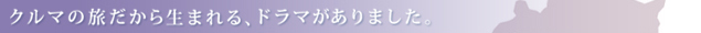 クルマの旅だから生まれる、ドラマがありました。