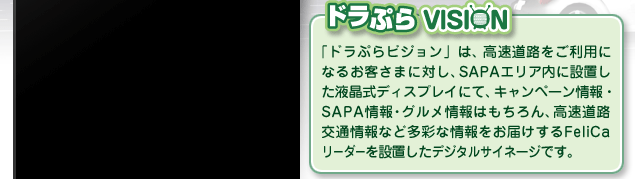 ドラぷらVISION 「ドラぷらビジョン」は、高速道路をご利用になるお客さまに対し、SAPAエリア内に設置した液晶式ディスプレイにて、キャンペーン情報・SAPA情報・グルメ情報はもちろん、高速道路交通情報など多彩な情報をお届けするFeliCaリーダーを設置したデジタルサイネージです。