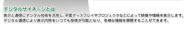 デジタルサイネージとは 表示と通信にデジタル技術を活用し、平面ディスプレイやプロジェクタなどによって映像や情報を表示します。デジタル通信により表示内容をいつでも受信が可能となり、多様な情報を展開することができます。