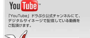 「YouTube」ドラぷら公式チャンネルにて、デジタルサイネージで配信している動画をご覧頂けます。