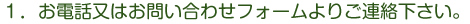 1．お電話又はお問い合わせフォームよりご連絡ください。
