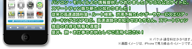 パソコン・モバイルより情報提供しておりましたドラぷら公式サイトに、スマートフォン版が新たに加わりました！従来の高速道路料金・ルート検索、渋滞予報カレンダーやサービスエリア・パーキングエリアなど、高速道路のお知らせはもちろん、スマートフォン独自のお得な情報も満載！是非、旅・お仕事のお供としてご活用ください！※パケット通信料はかかります。