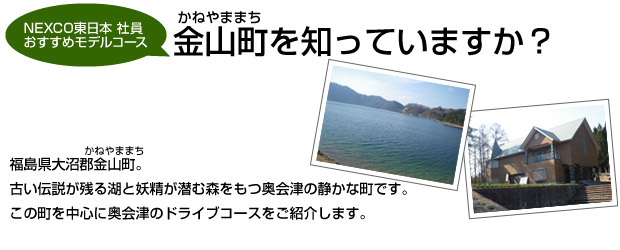 「金山町を知っていますか?」福島県大沼郡金山町。古い伝説が残る湖と妖精が潜む森をもつ奥会津の静かな町です。この町を中心に奥会津のドライブコースをご紹介します。
