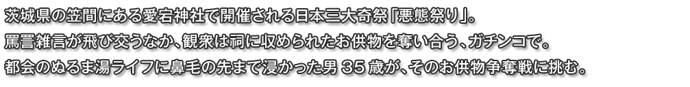 茨城県の笠間にある愛宕神社で開催される日本三大奇祭「悪態祭り」。
罵詈雑言が飛び交うなか、観衆は祠に収められたお供物を奪い合う、ガチンコで。
都会のぬるま湯ライフに鼻毛の先まで浸かった男35歳が、そのお供物争奪戦に挑む。