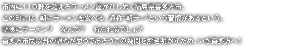 市内に110軒を超えるラーメン屋がひしめく福島県喜多方市。
この町には、朝にラーメンを食べる、通称“朝ラー”という習慣があるという。
朝食にラーメン? なんで? もたれるでしょ?
喜多方市民以外の誰もが思うであろうこの疑問を解き明かすため、いざ喜多方へ!