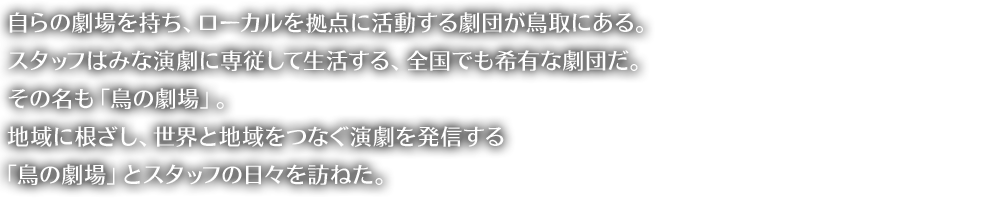 自らの劇場を持ち、ローカルを拠点に活動する劇団が鳥取にある。スタッフはみな演劇に専従して生活する、全国でも希有な劇団だ。その名も「鳥の劇場」。地域に根ざし、世界と地域をつなぐ演劇を発信する「鳥の劇場」とスタッフの日々を訪ねた。