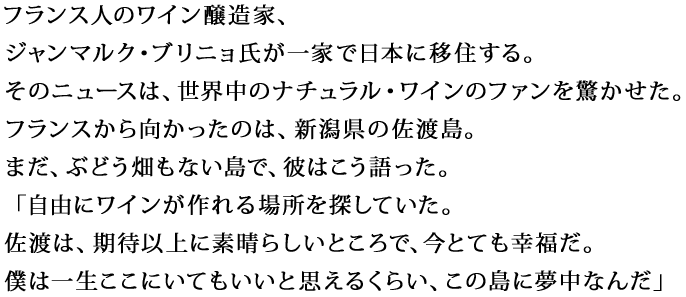 フランス人のワイン醸造家、ジャンマルク・ブリニョ氏が一家で日本に移住する。
そのニュースは、世界中のナチュラル・ワインのファンを驚かせた。フランスから向かったのは、新潟県の佐渡島。まだ、ぶどう畑もない島で、彼はこう語った。
「自由にワインが作れる場所を探していた。佐渡は、期待以上に素晴らしいところで、今とても幸福だ。僕は一生ここにいてもいいと思えるくらい、この島に夢中なんだ」