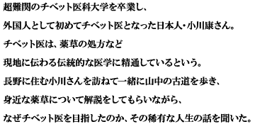 超難関のチベット医科大学を卒業し、外国人として初めてチベット医となった日本人・小川康さん。チベット医は、薬草の処方など現地に伝わる伝統的な医学に精通しているという。長野に住む小川さんを訪ねて一緒に山中の古道を歩き、身近な薬草について解説をしてもらいながら、なぜチベット医を目指したのか、その稀有な人生の話を聞いた。