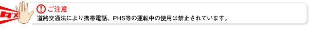 ご注意！道路交通法により携帯電話、PHSなどの運転中の使用は禁止されています。
