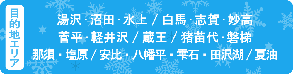 目的地エリア　湯沢・沼田・水上　白馬・志賀・妙高　菅平・軽井沢　蔵王　猪苗代・磐梯　那須・塩原　安比・八幡平　夏油
