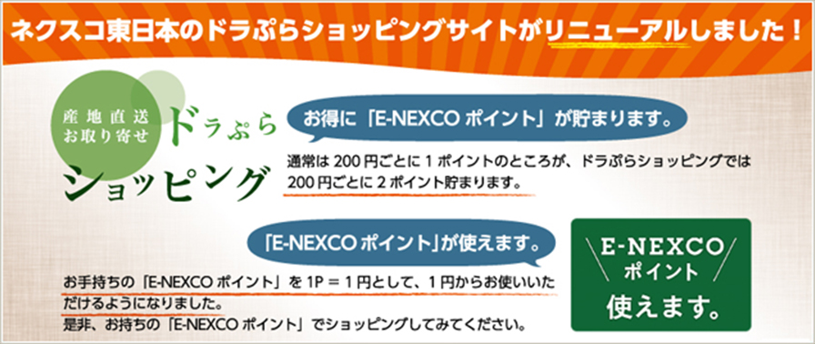 ネクスコ東日本のドラぷらショッピングサイトがリニューアルしました！お得に「E-NEXCOポイント」が貯まります。通常は200円ごとに1ポイントのところが、ドラぷらショッピングでは200円ごとに2ポイント貯まります。 「E-NEXCOポイント」が使えます。ドラぷらページへの画像リンク（外部リンク）