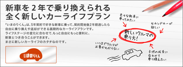 新車を2年で乗り換えられる全く新しいカーライフプラン「いまのりくん」は、5年契約で好きな新車に乗って、契約開始後2年経過したら自由に乗り換えや返却ができる画期的なカーライフプランです。ライフステージの変化に合わせて、もっと自由にもっと便利に、新車とつき合うことができます。まさに新しいカーライフのカタチなのです。