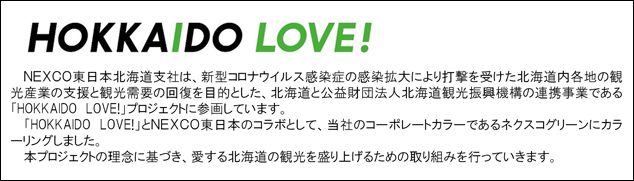 NEXCO東日本北海道支社は、新型コロナウイルス感染症の感染拡大により打撃を受けた北海道内各地の観光産業の支援と観光需要の回復を目的とした、北海道と公益財団法人北海道観光振興機構の連携事業である「HOKKAIDO　LOVE!プロジェクト」に参画しています。「HOKKAIDO　LOVE!」とNEXCO東日本のコラボとして、当社のコーポレートカラーであるネクスコグリーンにカラーリングしました。本プロジェクトの理念に基づき、愛する北海道の観光を盛り上げるための取り組みを行っていく予定です。
