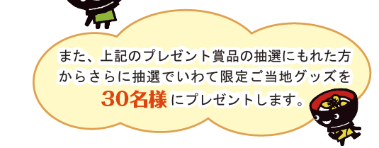 なお、上記２の抽選でもれた方は上記１の抽選の対象になります。また、上記１、２の両方の抽選にもれた方からさらに抽選でいわて限定ご当地グッズをプレゼントします。