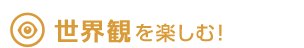世界観を楽しむ！