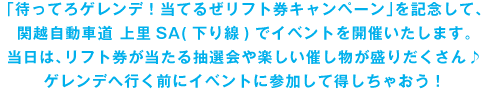 「待ってろゲレンデ！当てるぜリフト券キャンペーン」を記念して関越自動車道　上里SA（下り線）でイベントを開催いたします。当日は、リフト券が当たる抽選会や楽しい催しものが盛りだくさん♪ゲレンデへ行く前にイベントに参加して得しちゃおう！ 