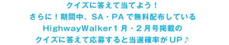 クイズに答えて当てよう！さらに！期間中、SA・PAで無料配布しているHighwayWalker1月・２月号掲載のクイズに答えて応募すると当選確率がUP♪