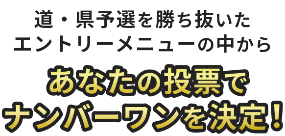 道・県予選を勝ち抜いた エントリーメニューの中からあなたの投票でナンバーワンを決定！