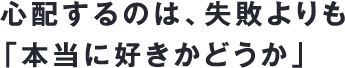 心配するのは、失敗よりも「本当に好きかどうか」