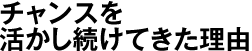 チャンスを活かし続けてきた理由