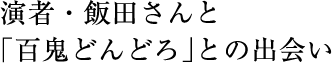 演者・飯田さんと「百鬼どんどろ」との出会い