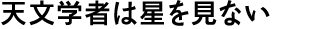 天文学者は星を見ない