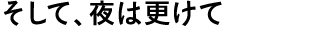 そして、夜は更けて