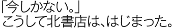 「今しかない。」こうして北書店は、はじまった。