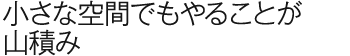 小さな空間でもやることが山積み