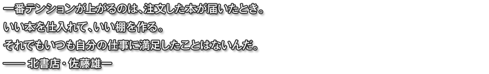 一番テンションが上がるのは、注文した本が届いたとき。いい本を仕入れて、いい棚を作る。それでもいつも自分の仕事に満足したことはないんだ。―― 北書店・佐藤雄一