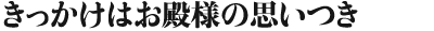 きっかけはお殿様の思いつき