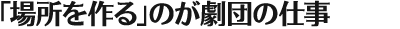 「場所を作る」のが劇団の仕事