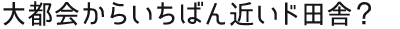 “大都会からいちばん近いド田舎？