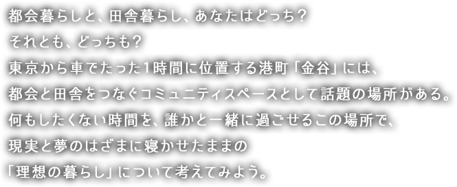 都会暮らしと、田舎暮らし、あなたはどっち？　それとも、どっちも？
東京から車でたった１時間に位置する港町「金谷」には、都会と田舎をつなぐコミュニティスペースとして話題の場所がある。
何もしたくない時間を、誰かと一緒に過ごせるこの場所で、現実と夢のはざまに寝かせたままの理想の暮らしについて考えてみよう。


