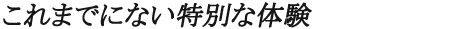 これまでにない特別な体験