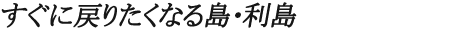 すぐに戻りたくなる島・利島