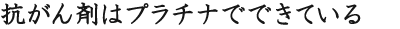 抗がん剤はプラチナでできている
